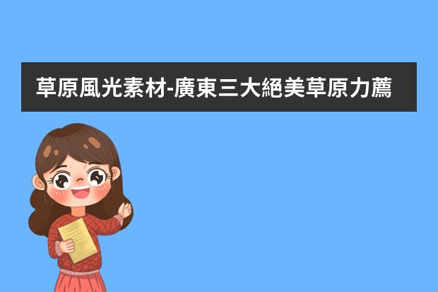 草原風光素材-廣東三大絕美草原力薦！避暑、騎馬、露營、看日出，夏日爽呆